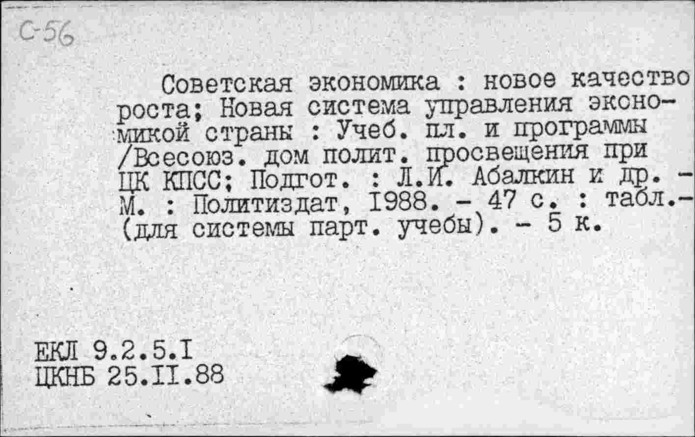 ﻿Советская экономика : новое качество роста; Новая система управления экономикой страны : Учеб. пл. и программы /Всесоюз. дом полит, просвещения при ЦК КПСС; Подгот. : Л.И. Абалкин и др. -М. : Политиздат, 1988. -47 с. : табл.-(для системы парт, учебы). - 5 к.
.2.5.1
25.11.88